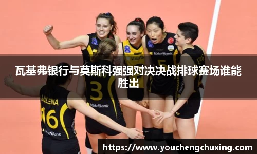 瓦基弗银行与莫斯科强强对决决战排球赛场谁能胜出